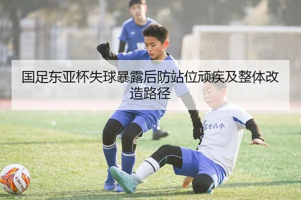 国足东亚杯失球暴露后防站位顽疾及整体改造路径