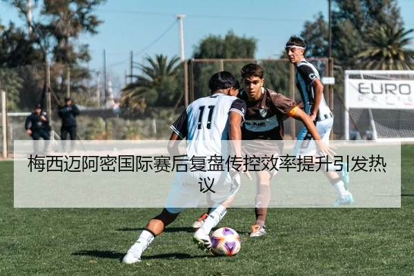 梅西迈阿密国际赛后复盘传控效率提升引发热议