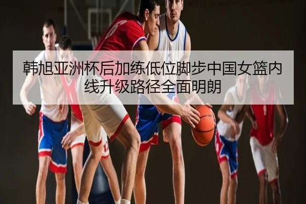 韩旭亚洲杯后加练低位脚步中国女篮内线升级路径全面明朗