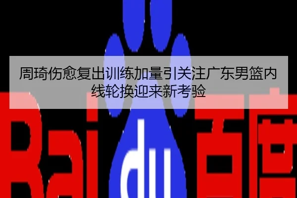 周琦伤愈复出训练加量引关注广东男篮内线轮换迎来新考验